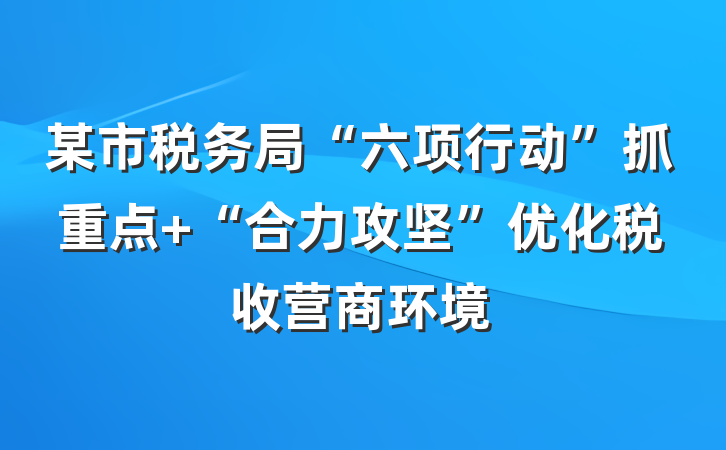 某市税务局“六项行动”抓重点 “合力攻坚”优化税收营商环境