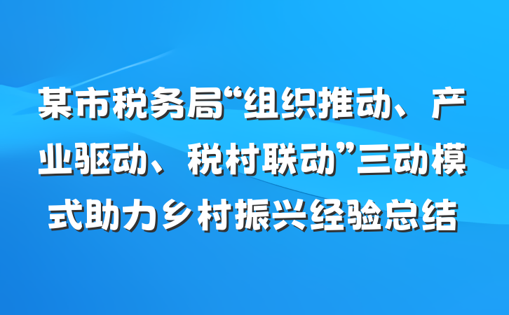 某市税务局“组织推动、产业驱动、税村联动”三动模式助力乡村振兴经验总结