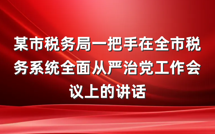 某市税务局一把手在全市税务系统全面从严治党工作会议上的讲话