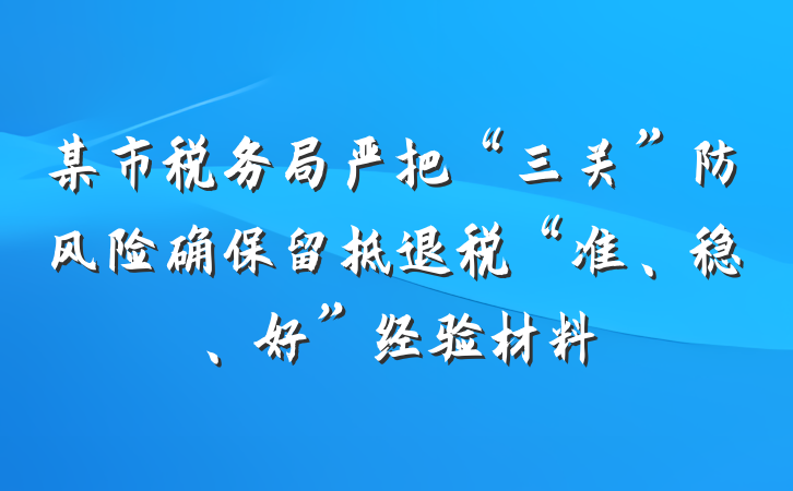 某市税务局严把“三关”防风险确保留抵退税“准、稳、好”经验材料