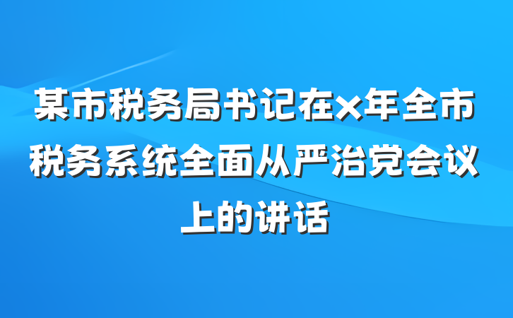 某市税务局书记在x年全市税务系统全面从严治党会议上的讲话