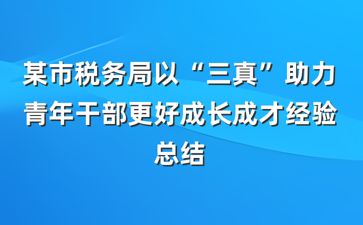 某市税务局以“三真”助力青年干部更好成长成才经验总结
