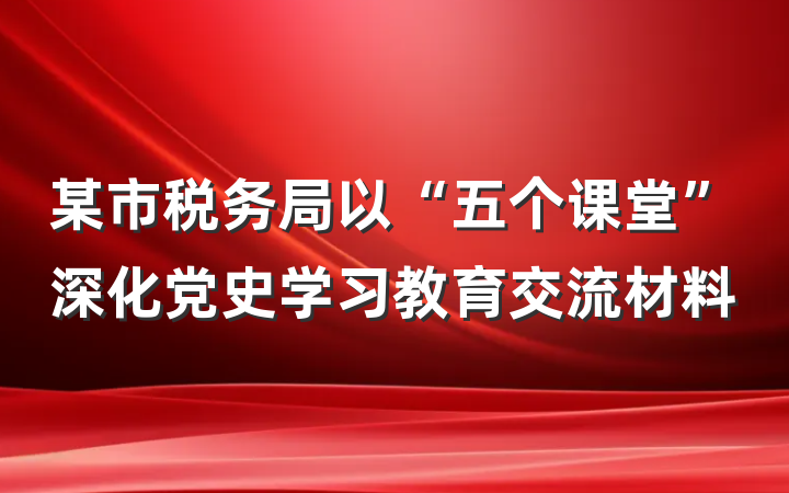 某市税务局以“五个课堂”深化党史学习教育交流材料