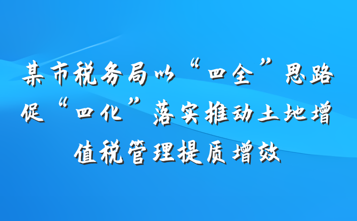 某市税务局以“四全”思路促“四化”落实推动土地增值税管理提质增效