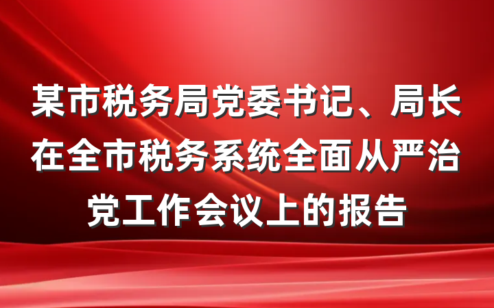 某市税务局党委书记、局长在全市税务系统全面从严治党工作会议上的报告