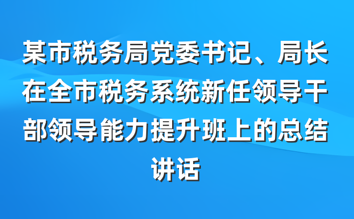 某市税务局党委书记、局长在全市税务系统新任领导干部领导能力提升班上的总结讲话