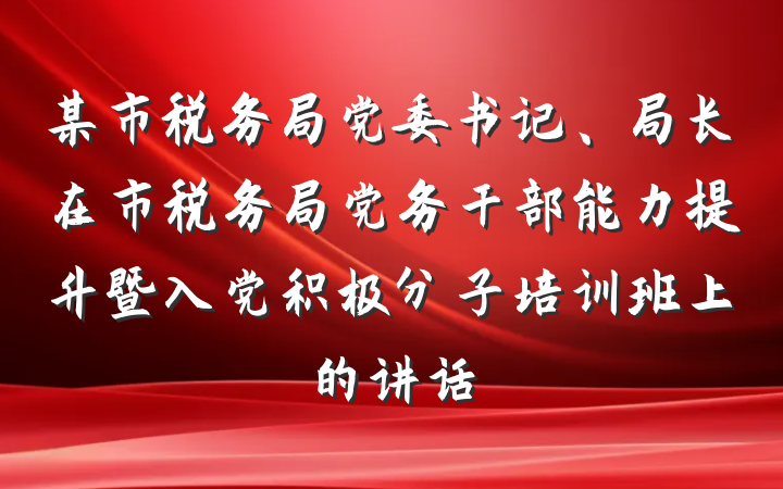某市税务局党委书记、局长在市税务局党务干部能力提升暨入党积极分子培训班上的讲话
