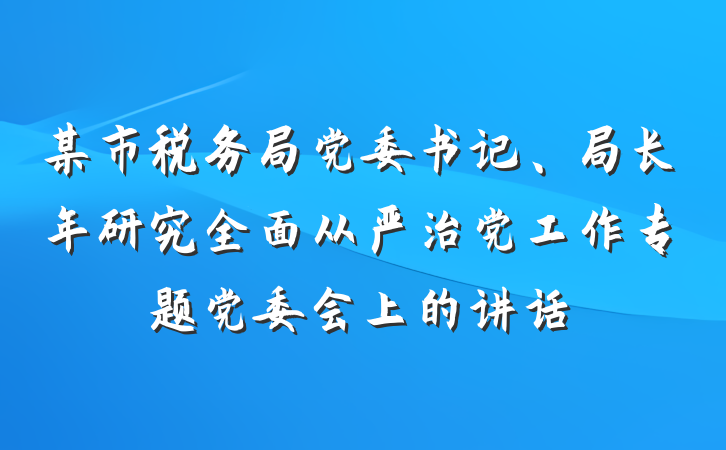某市税务局党委书记、局长年研究全面从严治党工作专题党委会上的讲话