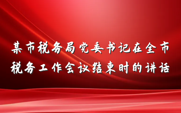 某市税务局党委书记在全市税务工作会议结束时的讲话