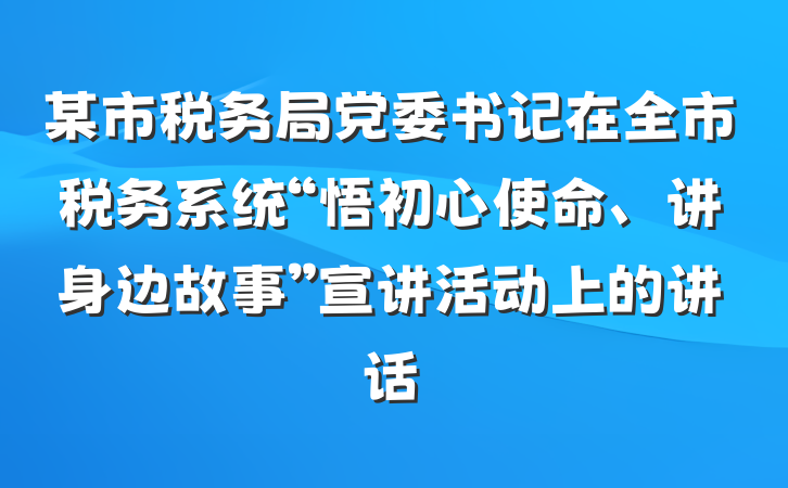 某市税务局党委书记在全市税务系统“悟初心使命、讲身边故事”宣讲活动上的讲话