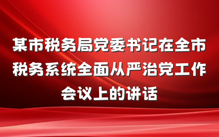 某市税务局党委书记在全市税务系统全面从严治党工作会议上的讲话