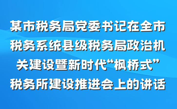 某市税务局党委书记在全市税务系统县级税务局政治机关建设暨新时代“枫桥式”税务所建设推进会上的讲话