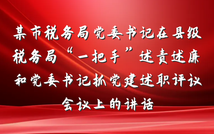 某市税务局党委书记在县级税务局“一把手”述责述廉和党委书记抓党建述职评议会议上的讲话
