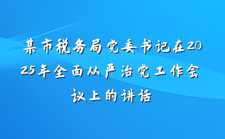 某市税务局党委书记在2025年全面从严治党工作会议上的讲话