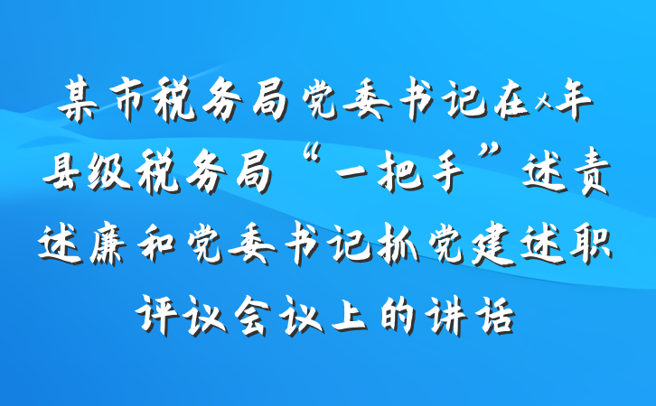 某市税务局党委书记在x年县级税务局“一把手”述责述廉和党委书记抓党建述职评议会议上的讲话