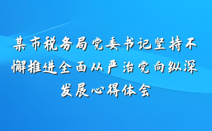 某市税务局党委书记坚持不懈推进全面从严治党向纵深发展心得体会