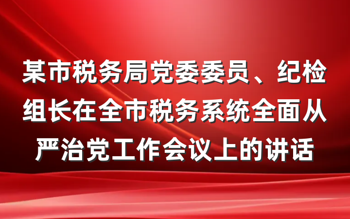 某市税务局党委委员、纪检组长在全市税务系统全面从严治党工作会议上的讲话