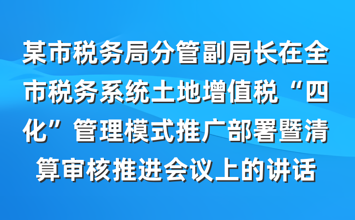 某市税务局分管副局长在全市税务系统土地增值税“四化”管理模式推广部署暨清算审核推进会议上的讲话