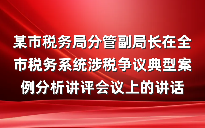 某市税务局分管副局长在全市税务系统涉税争议典型案例分析讲评会议上的讲话