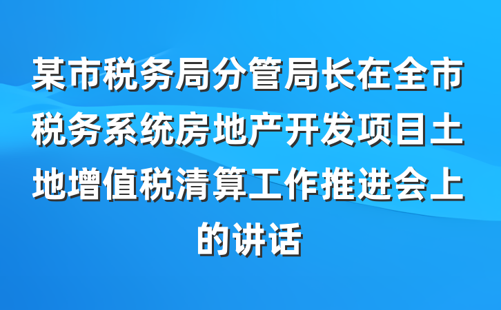 某市税务局分管局长在全市税务系统房地产开发项目土地增值税清算工作推进会上的讲话