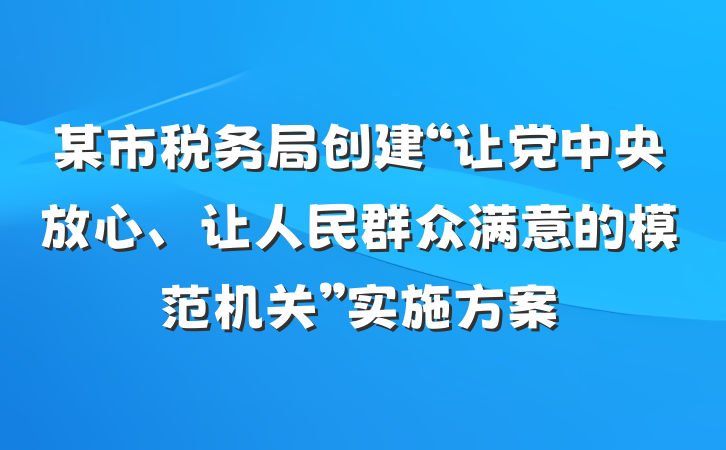 某市税务局创建“让党中央放心、让人民群众满意的模范机关”实施方案