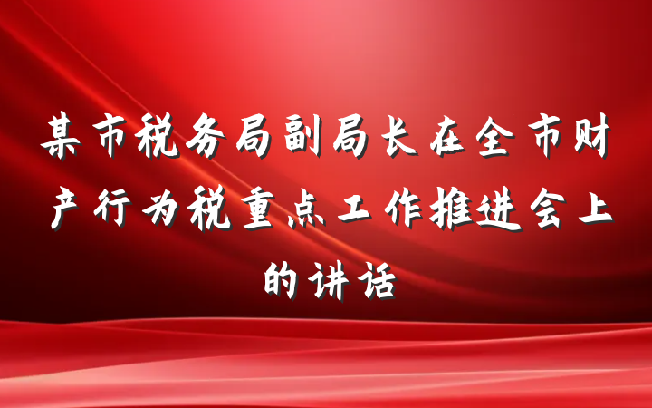 某市税务局副局长在全市财产行为税重点工作推进会上的讲话