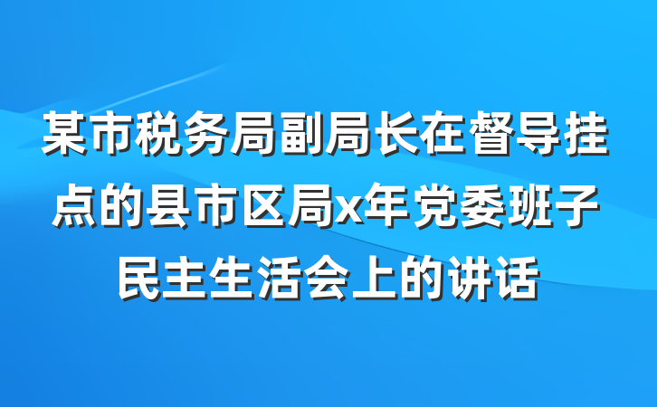 某市税务局副局长在督导挂点的县市区局x年党委班子民主生活会上的讲话