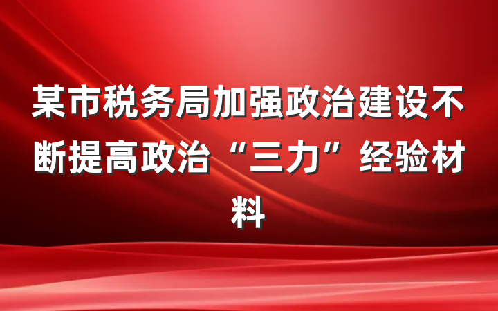 某市税务局加强政治建设不断提高政治“三力”经验材料