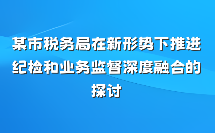某市税务局在新形势下推进纪检和业务监督深度融合的探讨