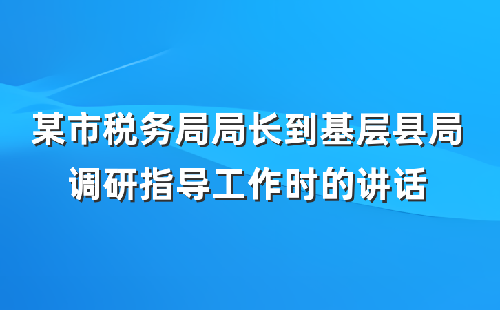 某市税务局局长到基层县局调研指导工作时的讲话