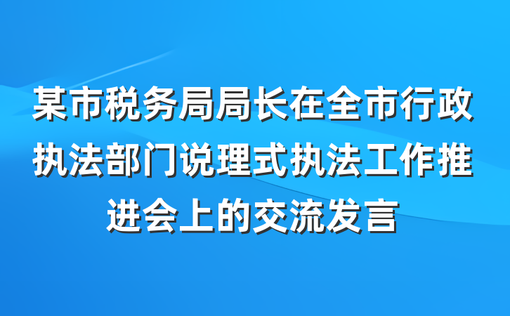 某市税务局局长在全市行政执法部门说理式执法工作推进会上的交流发言