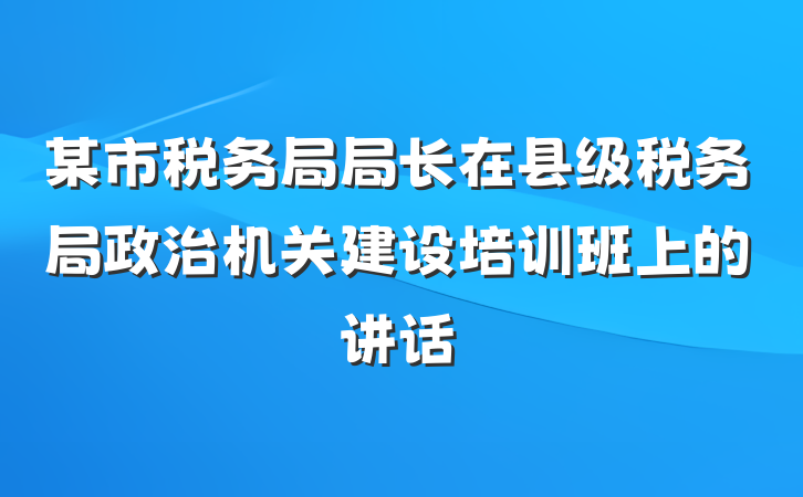 某市税务局局长在县级税务局政治机关建设培训班上的讲话