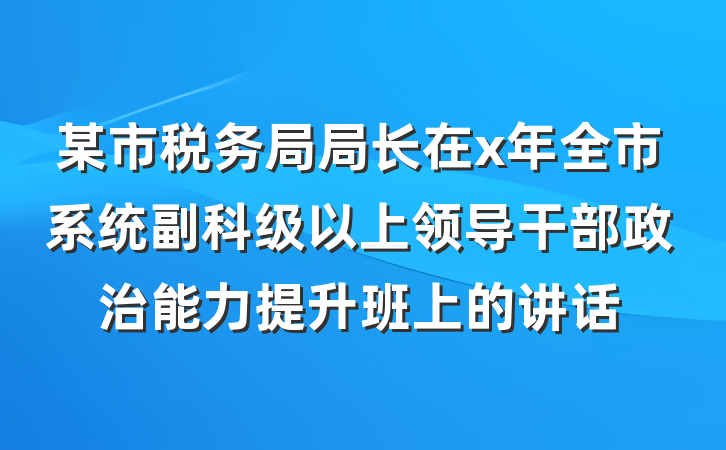 某市税务局局长在x年全市系统副科级以上领导干部政治能力提升班上的讲话