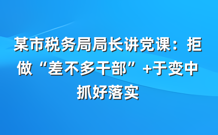 某市税务局局长讲党课:拒做“差不多干部” 于变中抓好落实