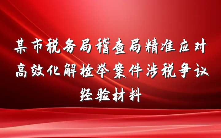 某市税务局稽查局精准应对高效化解检举案件涉税争议经验材料