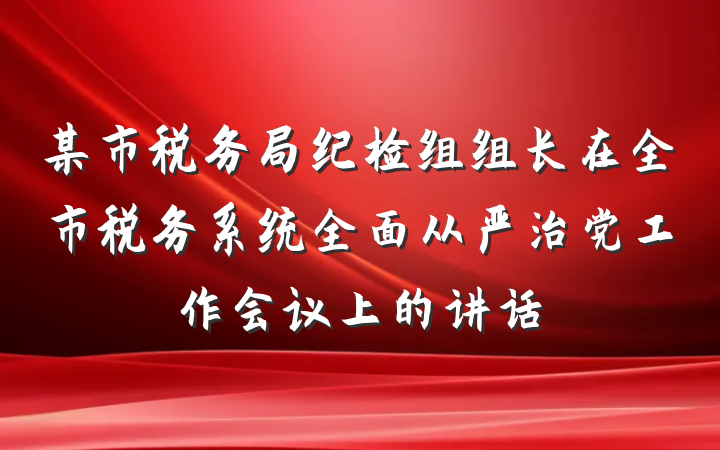 某市税务局纪检组组长在全市税务系统全面从严治党工作会议上的讲话