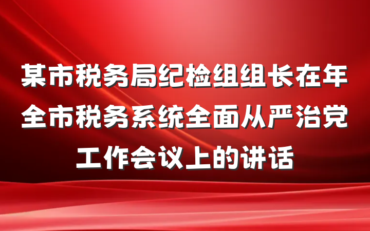 某市税务局纪检组组长在年全市税务系统全面从严治党工作会议上的讲话