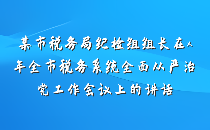 某市税务局纪检组组长在x年全市税务系统全面从严治党工作会议上的讲话