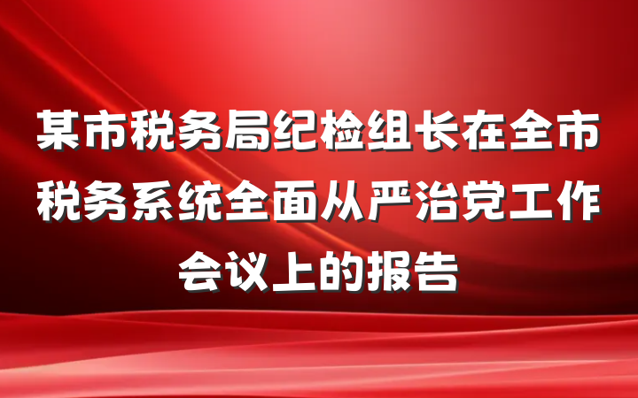 某市税务局纪检组长在全市税务系统全面从严治党工作会议上的报告