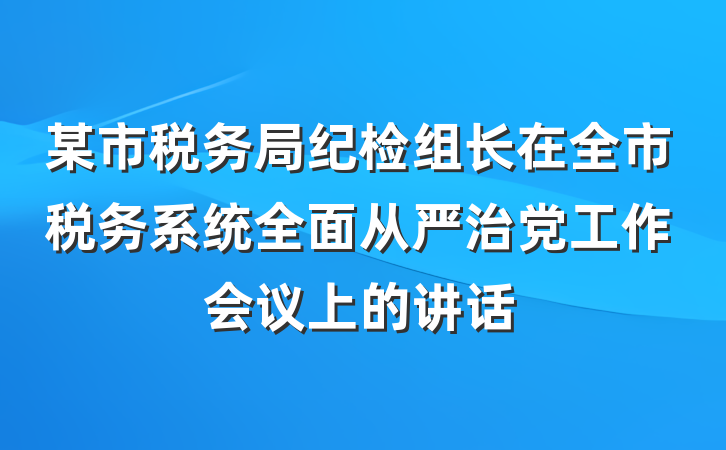 某市税务局纪检组长在全市税务系统全面从严治党工作会议上的讲话