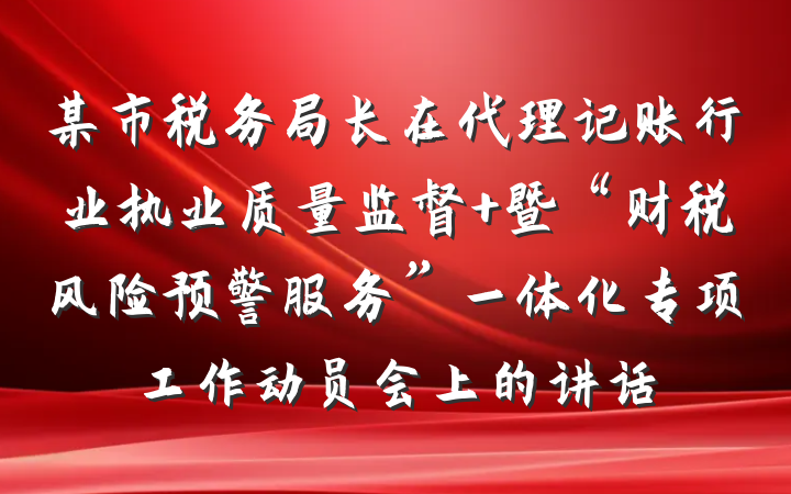 某市税务局长在代理记账行业执业质量监督 暨“财税风险预警服务”一体化专项工作动员会上的讲话