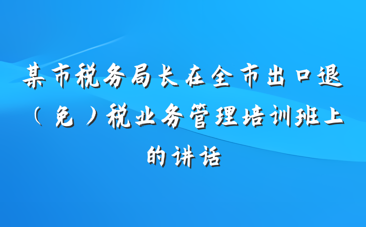 某市税务局长在全市出口退（免）税业务管理培训班上的讲话