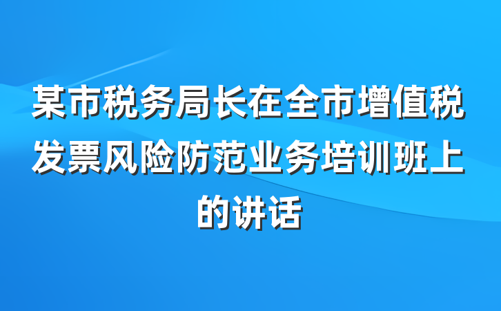 某市税务局长在全市增值税发票风险防范业务培训班上的讲话