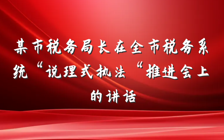 某市税务局长在全市税务系统“说理式执法“推进会上的讲话