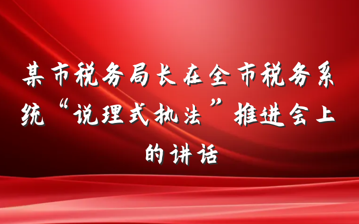 某市税务局长在全市税务系统“说理式执法”推进会上的讲话