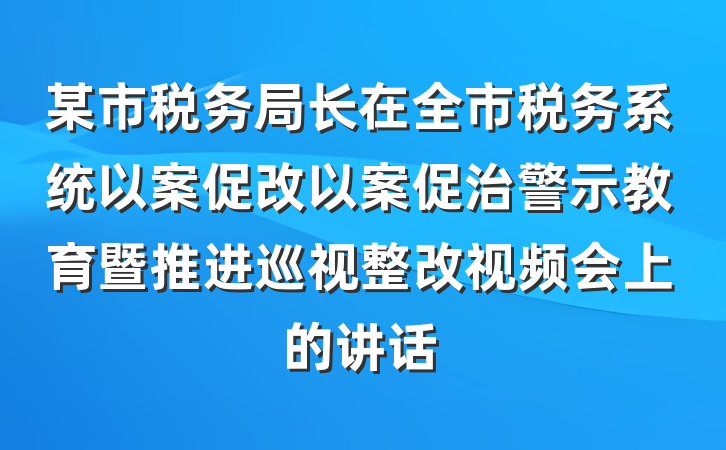 某市税务局长在全市税务系统以案促改以案促治警示教育暨推进巡视整改视频会上的讲话