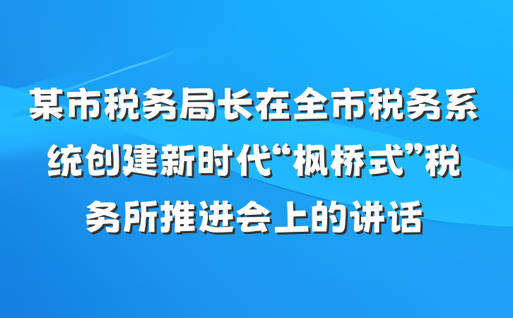 某市税务局长在全市税务系统创建新时代“枫桥式”税务所推进会上的讲话