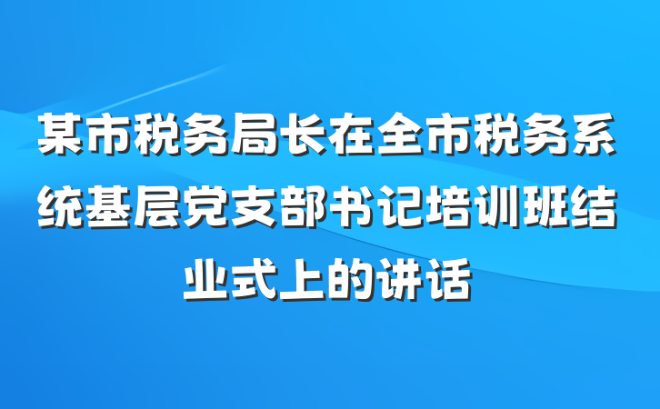 某市税务局长在全市税务系统基层党支部书记培训班结业式上的讲话
