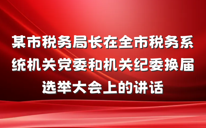 某市税务局长在全市税务系统机关党委和机关纪委换届选举大会上的讲话