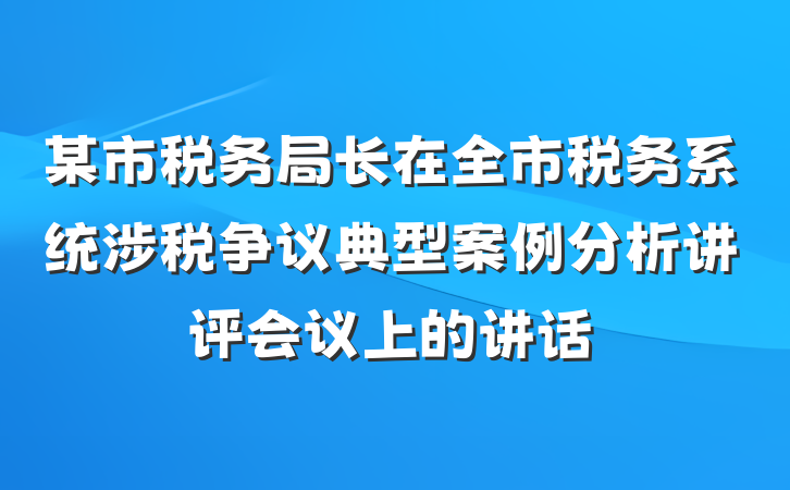 某市税务局长在全市税务系统涉税争议典型案例分析讲评会议上的讲话